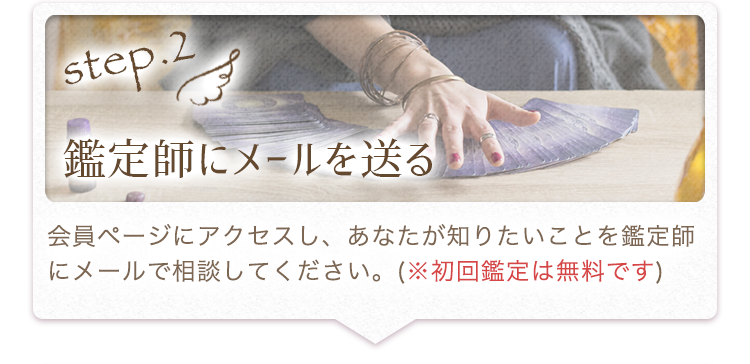 2.鑑定師にメールを送る：会員ページにアクセスし、あなたが知りたいことを鑑定師にメールで相談してください。※初回鑑定は無料です