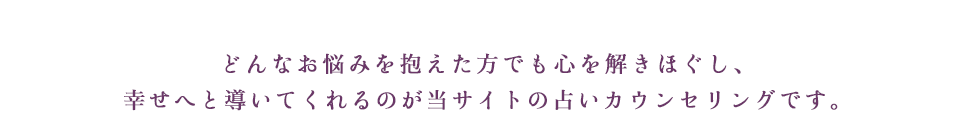 どんなお悩みを抱えた方でも心を解きほぐし、幸せへと導いてくれるのが当サイトの占いカウンセリングです。