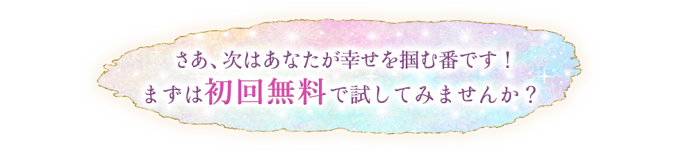 さあ、次はあなたが幸せを掴む番です！まずは初回無料で試してみませんか？